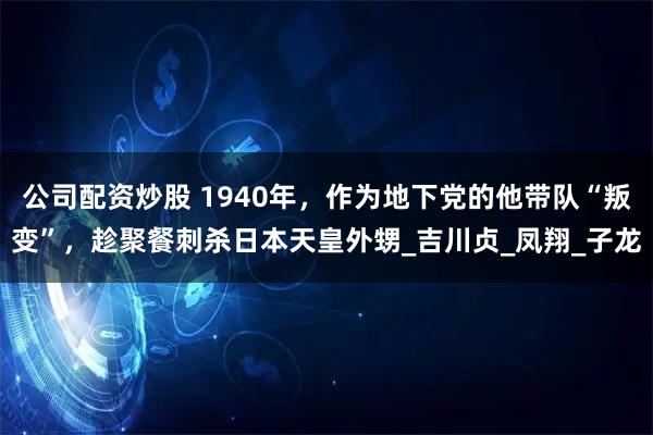 公司配资炒股 1940年，作为地下党的他带队“叛变”，趁聚餐刺杀日本天皇外甥_吉川贞_凤翔_子龙