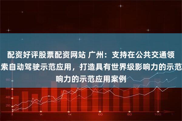 配资好评股票配资网站 广州：支持在公共交通领域率先探索自动驾驶示范应用，打造具有世界级影响力的示范应用案例