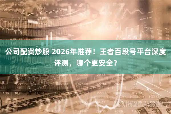 公司配资炒股 2026年推荐！王者百段号平台深度评测，哪个更安全？