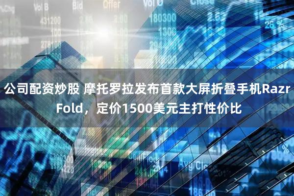 公司配资炒股 摩托罗拉发布首款大屏折叠手机Razr Fold，定价1500美元主打性价比